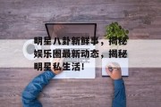 明星八卦新鲜事，揭秘娱乐圈最新动态，揭秘明星私生活！
