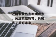 近期家长热点新闻盘点，关注家庭教育，共筑孩子美好未来
