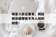 明星八卦这里有，揭秘娱乐圈那些不为人知的秘密！