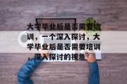 大学毕业后是否需要培训，一个深入探讨，大学毕业后是否需要培训，深入探讨的视角