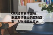 CBA经典赛事回顾，重温激情四溢的篮球盛宴—完整视频大放送