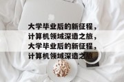 大学毕业后的新征程，计算机领域深造之旅，大学毕业后的新征程，计算机领域深造之旅