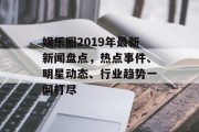 娱乐圈2019年最新新闻盘点，热点事件、明星动态、行业趋势一网打尽