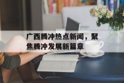 广西腾冲热点新闻，聚焦腾冲发展新篇章