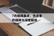 7月新闻盘点，热点事件回顾与深度解读