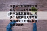 大学毕业后应聘普工难吗？——从多个角度解析毕业生就业现状，从多个角度解析大学毕业生应聘普工的难易程度及就业现状