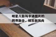 明星八卦与卡通图片的跨界融合，娱乐新风尚