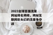 2023全球百强流量网站排名揭晓，揭秘互联网巨头们的流量争夺战