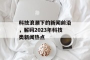 科技浪潮下的新闻前沿，解码2023年科技类新闻热点