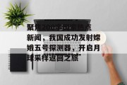 聚焦200字国家热点新闻，我国成功发射嫦娥五号探测器，开启月球采样返回之旅