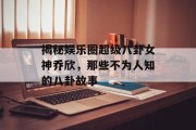 揭秘娱乐圈超级八卦女神乔欣，那些不为人知的八卦故事
