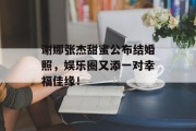 谢娜张杰甜蜜公布结婚照，娱乐圈又添一对幸福佳缘！