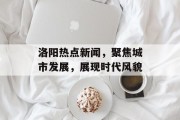 洛阳热点新闻，聚焦城市发展，展现时代风貌