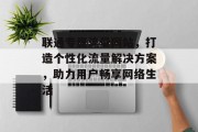 联通专属流量网站，打造个性化流量解决方案，助力用户畅享网络生活