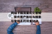 网站下载流量优化策略，提升用户体验与搜索引擎排名的双重秘诀