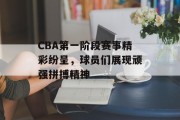 CBA第一阶段赛事精彩纷呈，球员们展现顽强拼搏精神