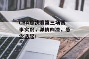 CBA总决赛第三场赛事实况，激情四溢，悬念迭起！