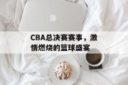CBA总决赛赛事，激情燃烧的篮球盛宴