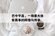 巴中平昌，一场重大体育赛事的辉煌与传承