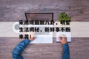 宋雨琦最新八卦，明星生活揭秘，新鲜事不断来袭！