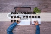 韩国2022年国际体育赛事，激情燃烧的竞技舞台