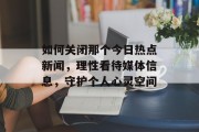 如何关闭那个今日热点新闻，理性看待媒体信息，守护个人心灵空间