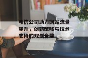 电信公司助力网站流量攀升，创新策略与技术支持的双剑合璧