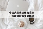 中国大型奥运体育赛事，辉煌成就与未来展望