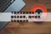 下载热点新闻视频，掌握信息脉搏，随时随地获取最新动态