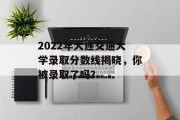 2022年大连交通大学录取分数线揭晓，你被录取了吗？