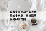 白敬亭邓伦胡一天等明星的小八卦，揭秘娱乐圈的秘密花园