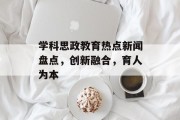 学科思政教育热点新闻盘点，创新融合，育人为本