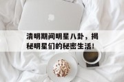 清明期间明星八卦，揭秘明星们的秘密生活！