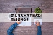 东北电力大学的录取分数线是什么？