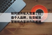 如何提升私人流量，打造个人品牌，社交媒体营销和内容创作的策略
