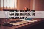 明星八卦最新盘点，揭秘娱乐圈最新动态，揭秘明星隐私生活！