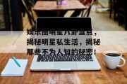 娱乐圈明星八卦盘点，揭秘明星私生活，揭秘那些不为人知的秘密！