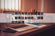 二月六号热点新闻盘点，聚焦社会动态，洞察时代脉搏