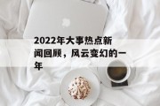 2022年大事热点新闻回顾，风云变幻的一年
