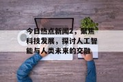 今日热点新闻2，聚焦科技发展，探讨人工智能与人类未来的交融
