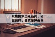 聚焦国家热点新闻，砥砺前行，共筑美好未来