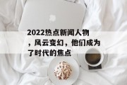 2022热点新闻人物，风云变幻，他们成为了时代的焦点