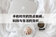 手机时代的热点新闻，科技与生活的交织