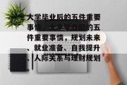 大学毕业后的五件重要事情，大学毕业后的五件重要事情，规划未来、就业准备、自我提升、人际关系与理财规划。