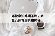 邓伦李沁绯闻不断，明星八卦背后真相揭秘