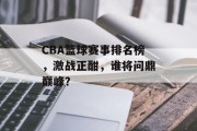 CBA篮球赛事排名榜，激战正酣，谁将问鼎巅峰？
