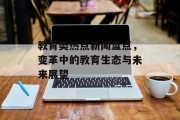 教育类热点新闻盘点，变革中的教育生态与未来展望