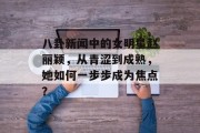 八卦新闻中的女明星赵丽颖，从青涩到成熟，她如何一步步成为焦点？