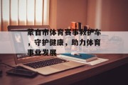 蒙自市体育赛事救护车，守护健康，助力体育事业发展