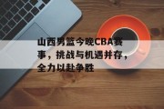 山西男篮今晚CBA赛事，挑战与机遇并存，全力以赴争胜